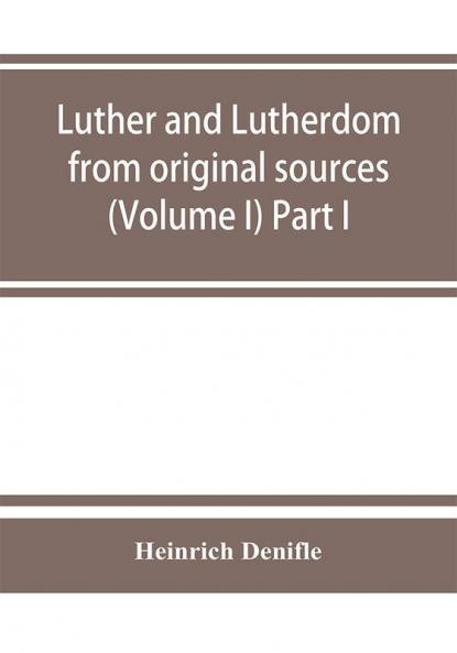 Luther and Lutherdom from original sources (Volume I) Part I.