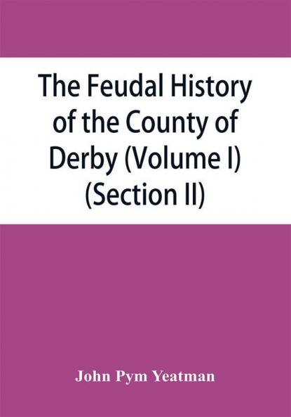 The feudal history of the County of Derby; (chiefly during the 11th 12th and 13th centuries) (Volume I) (Section II)