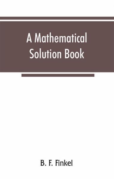 A mathematical solution book. Containing systematic solutions of many of the most difficult problems taken from the leading authors on arithmetic and algebra many problems and solutions from geometry trigonometry and calculus many problems and soluti