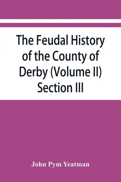 The feudal history of the County of Derby; (chiefly during the 11th 12th and 13th centuries) (Volume II) Section III.