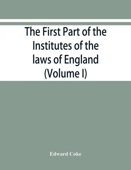 The first part of the Institutes of the laws of England or A commentary upon Littleton