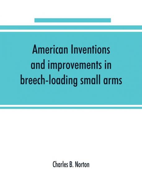 American inventions and improvements in breech-loading small arms heavy ordnance machine guns magazine arms fixed ammunition pistols projectiles explosives and other munitions of war including a chapter on sporting arms