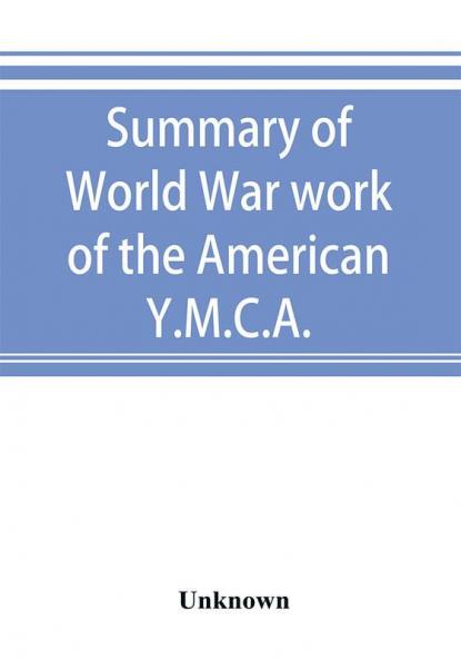 Summary of World War work of the American Y.M.C.A.; with the soldiers and sailors of America at home on the sea and overseas