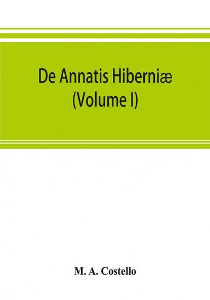 De Annatis Hiberniæ: A Calendar Of The First Fruits' Fees Levied On Papal Appointments To Benefices In Ireland A.D. 1400 To 1535 Extracted From The ... Of Papal Rescripts Relating To Benefice