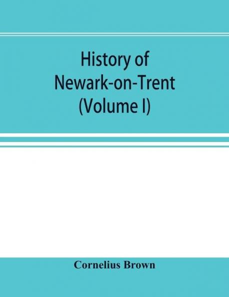 History of Newark-on-Trent; being the life story of an ancient town (Volume I)