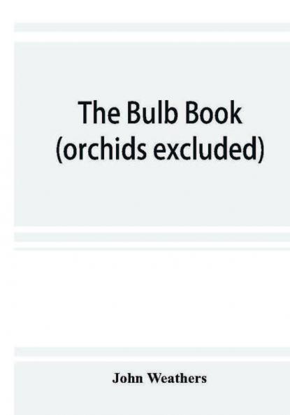 The bulb book; or Bulbous and tuberous plants for the open air stove and greenhouse containing particulars as to descriptions culture propagation etc. of plants from all parts of the world having bulbs corms tubers or rhizomes (orchids excluded