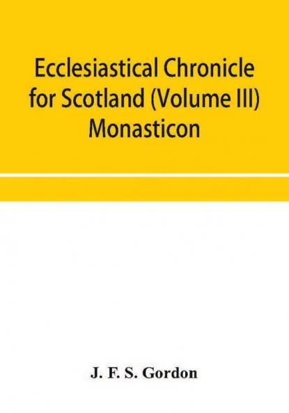 Ecclesiastical chronicle for Scotland (Volume III) Monasticon; Profusely Illustrated on Steel Comprising views of Abbeys Priories Collegiate Churches Hospitals Religious Houses in Scotland with their valuations at the period of seizure and abolition
