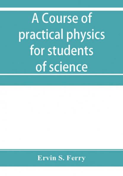 A course of practical physics for students of science and engineering Part I- Fundamental Measurements and Properties of Matter Part II- Heat