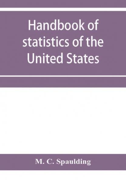 Handbook of statistics of the United States; A record of Administrations and Events from the organization of the United State Government to the present time. Comprising brief biographical data of the presidents Cabinet Officers the Signers of the Decla
