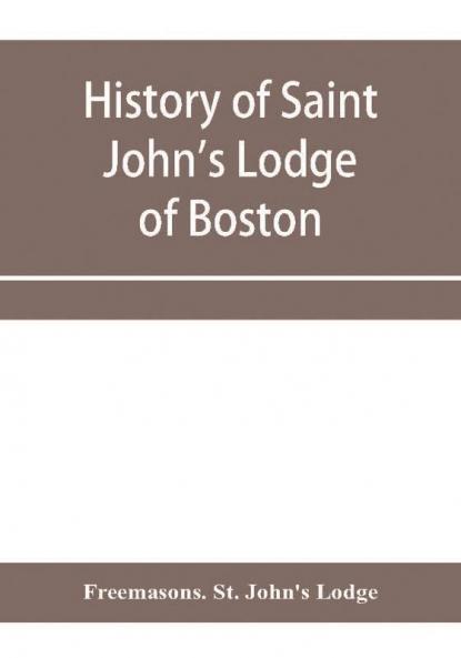 History of Saint John's Lodge of Boston in the Commonwealth of Massachusetts as shown in the records of the First Lodge the Second Lodge the Third Lodge the Rising Sun Lodge the Masters' Lodge St. John's Lodge Most Worshipful Grand Lodge