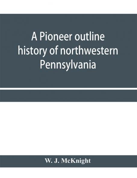 A pioneer outline history of northwestern Pennsylvania; Embracing the counties of Tioga Potter McKean Warren Crawford Venango Forest Clarion Elk Jefferson Cameron Butler Lawrence and Mercer also A Pioneer sketch of the cities of Allegheny Be