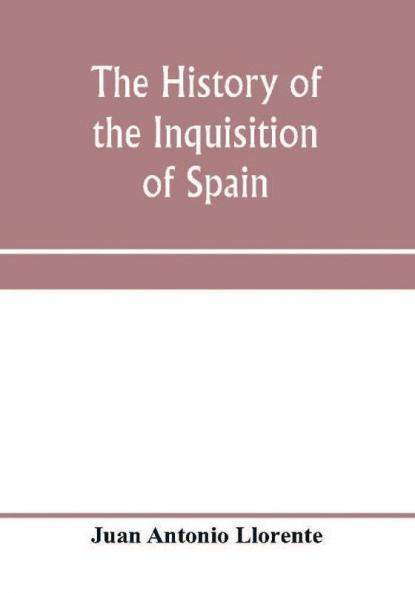 The history of the inquisition of Spain from the time of its establishment to the reign of Ferdinand VII. Composed from the original documents of the Archives of the Supreme council and from those of subordinate tribunals of the Holy office