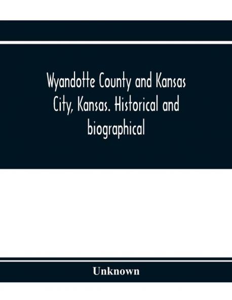 Wyandotte County and Kansas City Kansas. Historical and biographical. Comprising a condensed history of the state a careful history of Wyandotte County and a comprehensive history of the growth of the cities towns and villages