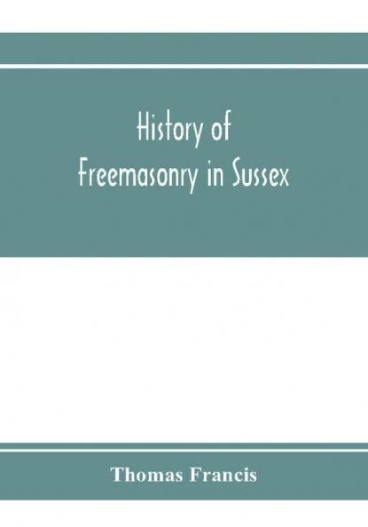 History of Freemasonry in Sussex; Containing a Sketch of the lodges past and Present with Numerical tables of Extinct and Existing Lodges; The provincial grand lodge with a list of past officers; A Review of the order of Royal Arch Masonry in the provi