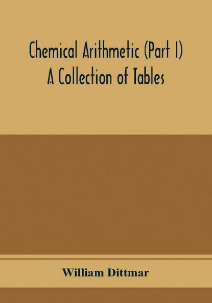 Chemical arithmetic (Part I) A Collection of Tables Mathematical Chemical and Physical for the use of Chemists and others.