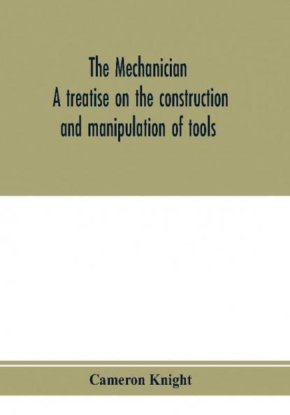 The mechanician a treatise on the construction and manipulation of tools for the use and instruction of young engineers and scientific amateurs; comprising the arts of blacksmithing and forging; the construction and manufacture of hand tools and the va