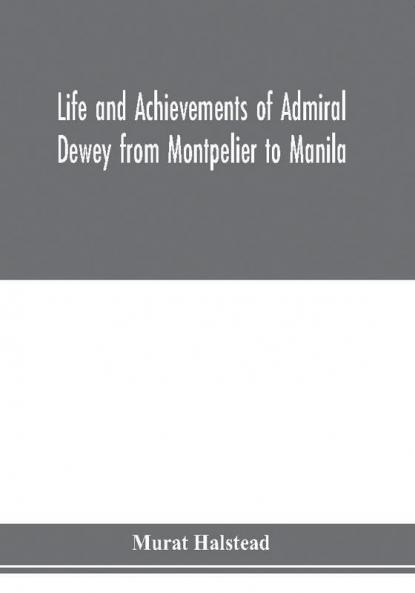 Life and achievements of Admiral Dewey from Montpelier to Manila; The Brilliant Cadet- The Heroic Lieutenant-The Capable Captain the Conquering Commodore The Famous Admiral one of the Stars in the Class at Annapolis Distinguished in Tremendous Battles o