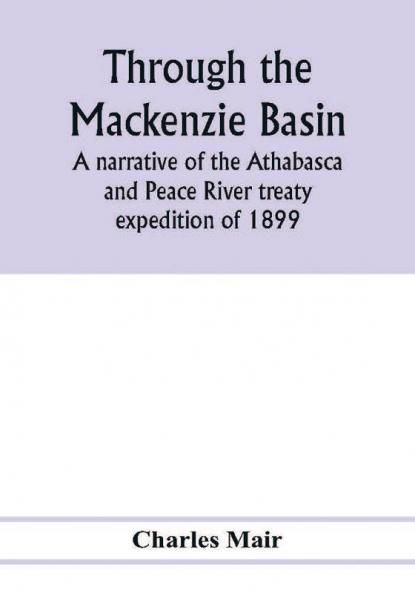 Through the Mackenzie Basin; a narrative of the Athabasca and Peace River treaty expedition of 1899