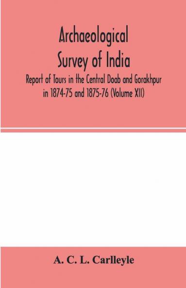 Archaeological survey of india Report of Tours in the Central Doab and Gorakhpur in 1874-75 and 1875-76 (Volume XII)