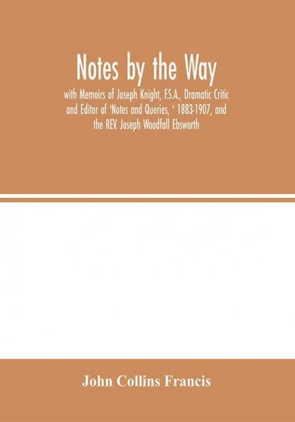 Notes by the Way. with Memoirs of Joseph Knight F.S.A. Dramatic Critic and Editor of 'Notes and Queries ' 1883-1907 and the REV. Joseph Woodfall Ebsworth