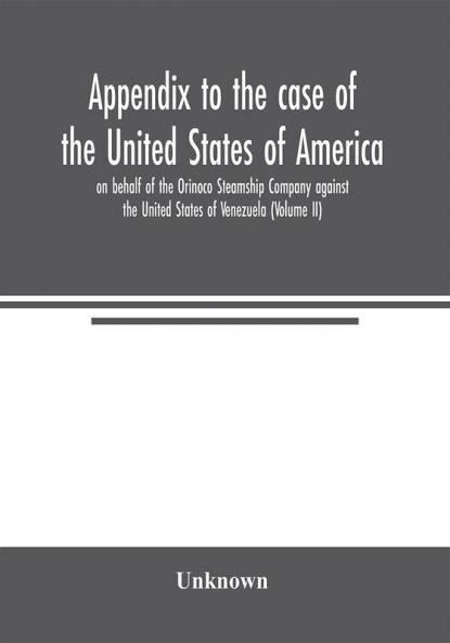 Appendix to the case of the United States of America on behalf of the Orinoco Steamship Company against the United States of Venezuela (Volume II)