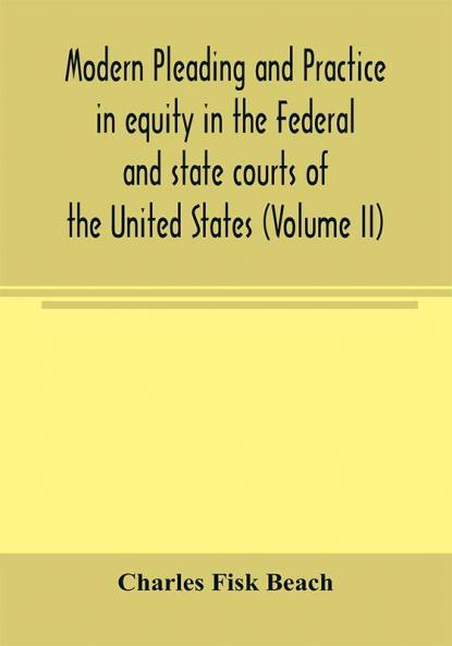 Modern pleading and practice in equity in the Federal and state courts of the United States with Particular Reference to the federal practice Including Numerous forms and Precedents. (Volume II)