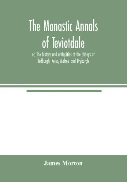 The monastic annals of Teviotdale or The history and antiquities of the abbeys of Jedburgh Kelso Melros and Dryburgh