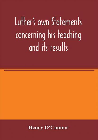 Luther's own statements concerning his teaching and its results taken exclusively from the earliest and best editions of Luther's German and Latin works