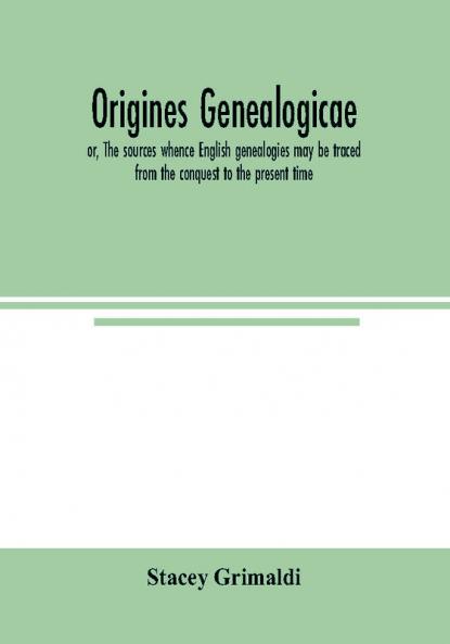 Origines genealogicae; or The sources whence English genealogies may be traced from the conquest to the present time: accompanied by specimens of antient records rolls and manuscripts with proofs of their genealogical utility. Published expressly