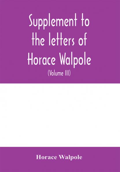 Supplement to the letters of Horace Walpole fourth earl of Orford together with upwards of one hundred and fifty letters addressed to Walpole between 1735 and 1796 (Volume III) 1744-1797