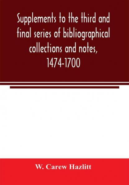 Supplements to the third and final series of bibliographical collections and notes 1474-1700