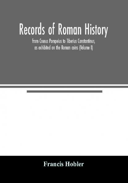 Records of Roman history from Cnæus Pompeius to Tiberius Constantinus as exhibited on the Roman coins (Volume I)