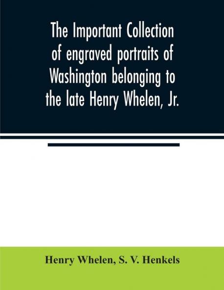 The important collection of engraved portraits of Washington belonging to the late Henry Whelen Jr. of Philadelphia who was one of the Earliest Collectors and from whose collection the late Wm. S. Baker compiled his celebrated book on the Engra