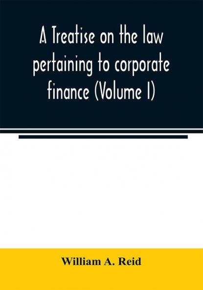 A treatise on the law pertaining to corporate finance including the financial operations and arrangements of public and private corporations as determined by the courts and statutes of the United States and England (Volume I)
