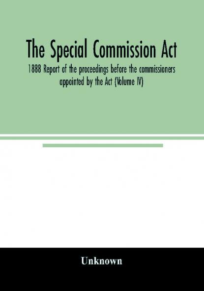 The Special Commission Act 1888 Report of the proceedings before the commissioners appointed by the Act (Volume IV)
