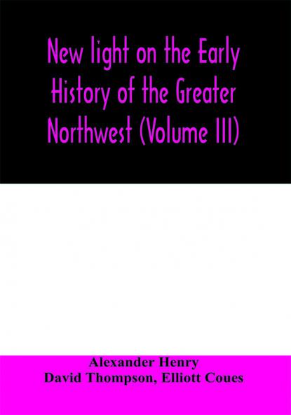 New light on the early history of the greater Northwest. The manuscript journals of Alexander Henry Fur Trader of the Northwest Company and of David Thompson Official Geographer and Explorer of the Same Company 1799-1814. Exploration and adventure among t