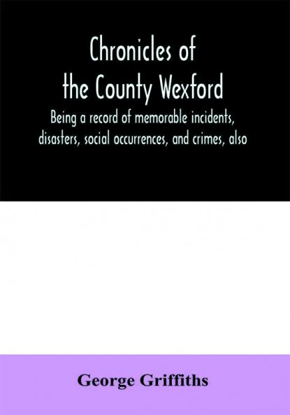 Chronicles of the County Wexford being a record of memorable incidents disasters social occurrences and crimes also biographies of eminent persons &c. &c. brought down to the year 1877
