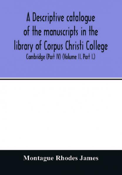 A descriptive catalogue of the manuscripts in the library of Corpus Christi College Cambridge (Part IV) (Volume II. Part I.)