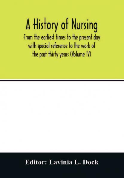 A history of nursing; From the earliest times to the present day with special reference to the work of the past thirty years (Volume IV)