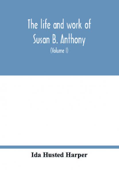 The life and work of Susan B. Anthony; including public addresses her own letters and many from her contemporaries during fifty years (Volume I)