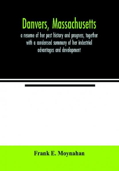 Danvers Massachusetts : a resume of her past history and progress together with a condensed summary of her industrial advantages and development : biographies of prominent Danvers men and a series of comprehensive sketches of her representative man