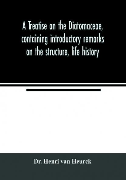A treatise on the Diatomaceae containing introductory remarks on the structure life history collection cultivation and preparation of diatoms and a description and figure typical of every known genus as well as a description and figure of every spec