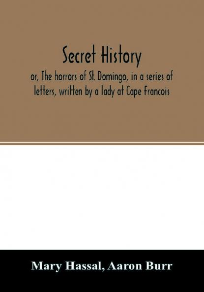 Secret history; or The horrors of St. Domingo in a series of letters written by a lady at Cape Francois to Colonel Burr late vice-president of the United States principally during the command of General Rochambeau