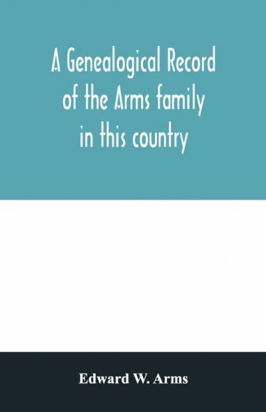 A Genealogical Record Of The Arms Family In This Country Embracing All The Known Descendants Of William First Who Have Retained The Family Name And The First Generation Of The Descendants Of Other Names