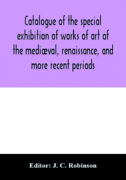 Catalogue Of The Special Exhibition Of Works Of Art Of The Mediæval, Renaissance, And More Recent Periods: On Loan At The South Kensington Museum, June 1862. Ed. By J. C. Robinson