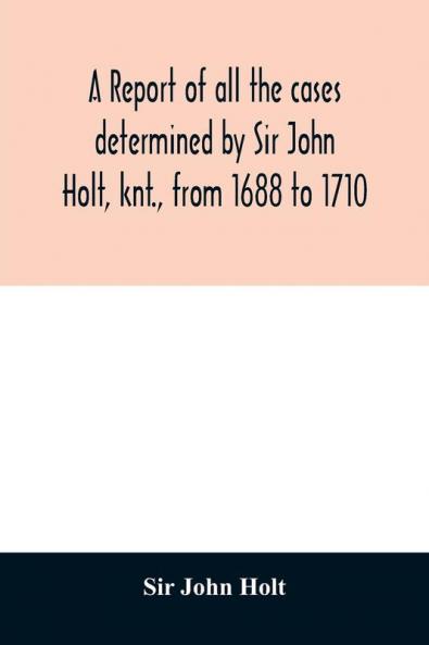 A report of all the cases determined by Sir John Holt knt. from 1688 to 1710