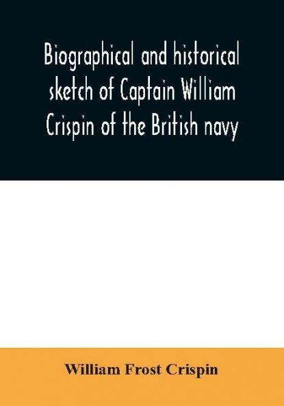 Biographical and historical sketch of Captain William Crispin of the British navy; Together with portraits and Sketches of many of his Descendants and of representatives of some families of english crispins; also an historical research concerning the remo