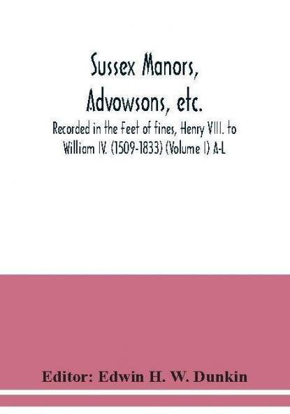 Sussex manors advowsons etc. recorded in the Feet of fines Henry VIII. to William IV. (1509-1833) (Volume I) A-L