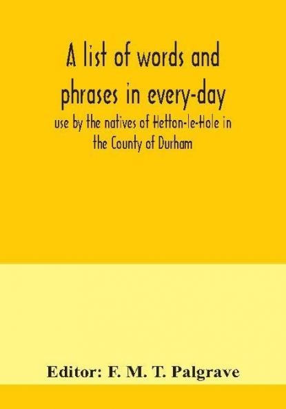 A list of words and phrases in every-day use by the natives of Hetton-le-Hole in the County of Durham being words not ordinarily accepted or but seldom found in the standard English of the day