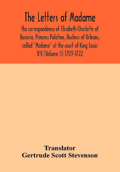 The letters of Madame the correspondence of Elisabeth-Charlotte of Bavaria Princess Palatine Duchess of Orleans called Madame at the court of King Louis XIV (Volume II) 1709-1722